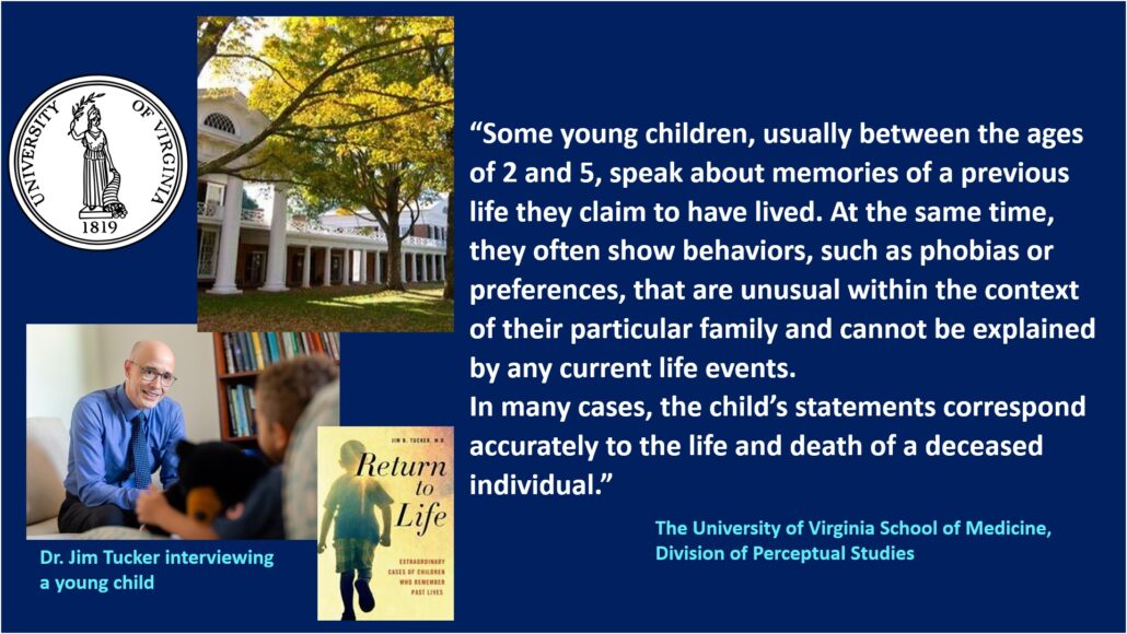 Research into children's memories of past lives - Dr. Jim B. Tucker and his colleagues at the University of Virginia School of Medicine, Division of Perceptual Studies.